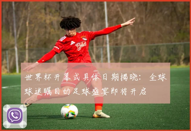 世界杯开幕式具体日期揭晓：全球球迷瞩目的足球盛宴即将开启
