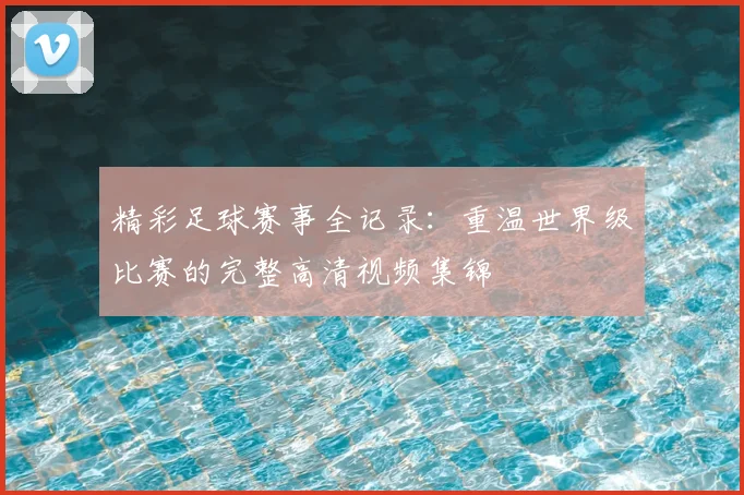 精彩足球赛事全记录：重温世界级比赛的完整高清视频集锦