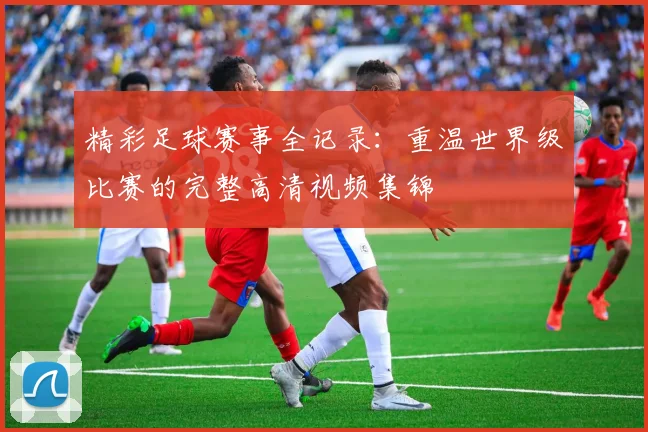 精彩足球赛事全记录:重温世界级比赛的完整高清视频集锦